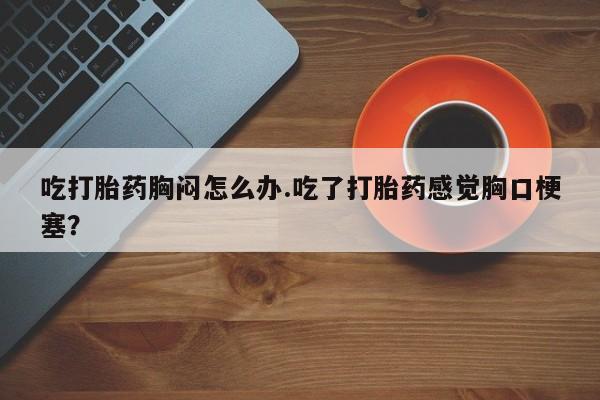 网上打胎药专卖微信吃打胎药胸闷怎么办.吃了打胎药感觉胸口梗塞？