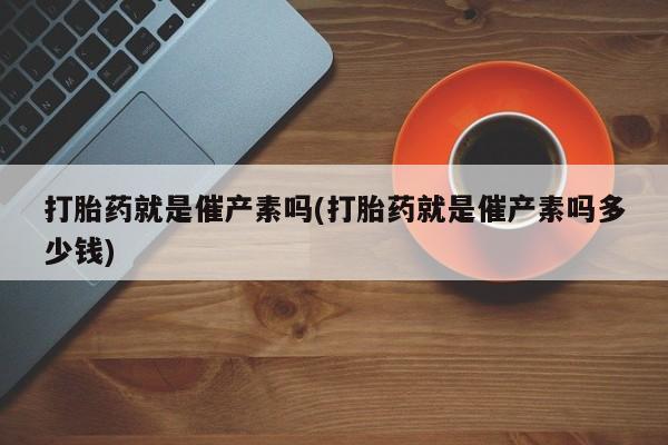 网上打胎药专卖微信打胎药就是催产素吗(打胎药就是催产素吗多少钱)