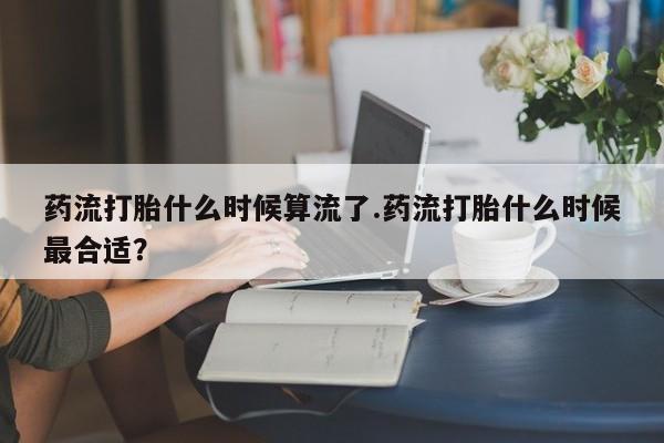 网上打胎药专卖微信药流打胎什么时候算流了.药流打胎什么时候最合适？