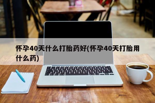 网上打胎药专卖微信怀孕40天什么打胎药好(怀孕40天打胎用什么药)