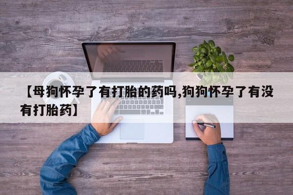 网上打胎药专卖微信【母狗怀孕了有打胎的药吗,狗狗怀孕了有没有打胎药】