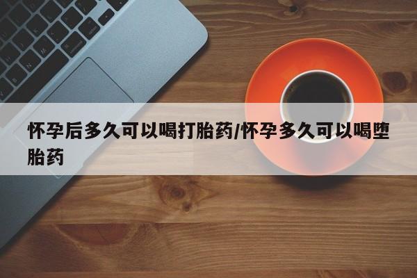 网上打胎药专卖微信怀孕后多久可以喝打胎药/怀孕多久可以喝堕胎药
