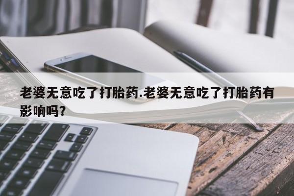 网上打胎药专卖微信老婆无意吃了打胎药.老婆无意吃了打胎药有影响吗？