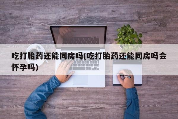 网上打胎药专卖微信吃打胎药还能同房吗(吃打胎药还能同房吗会怀孕吗)