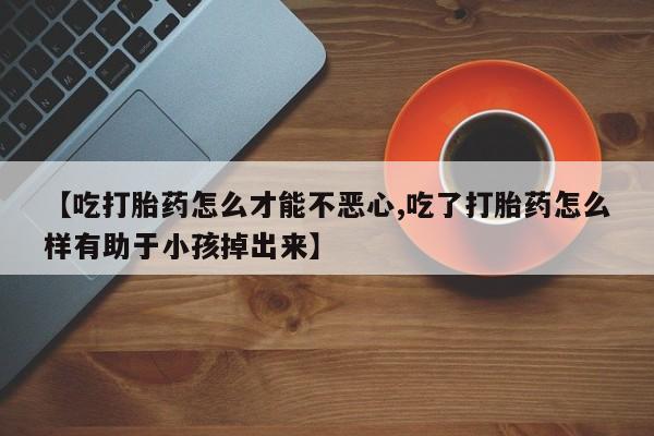 网上打胎药专卖微信【吃打胎药怎么才能不恶心,吃了打胎药怎么样有助于小孩掉出来】