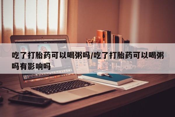 网上打胎药专卖微信吃了打胎药可以喝粥吗/吃了打胎药可以喝粥吗有影响吗