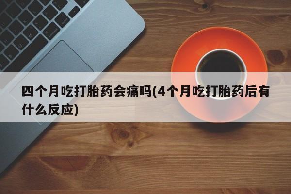 网上打胎药专卖微信四个月吃打胎药会痛吗(4个月吃打胎药后有什么反应)