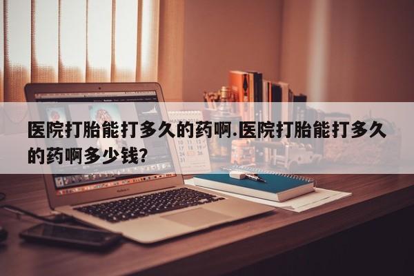 网上打胎药专卖微信医院打胎能打多久的药啊.医院打胎能打多久的药啊多少钱？