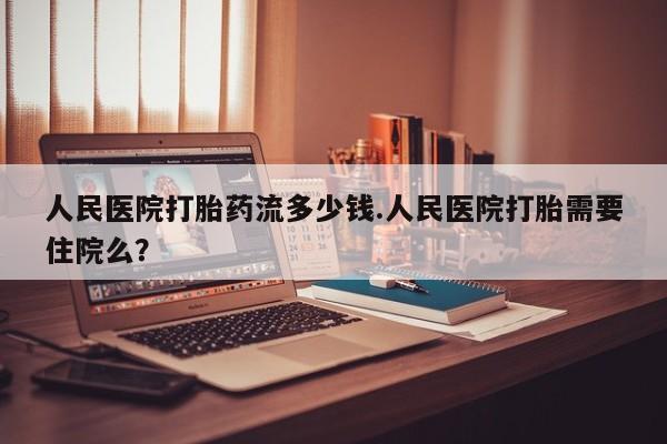 网上打胎药专卖微信人民医院打胎药流多少钱.人民医院打胎需要住院么？
