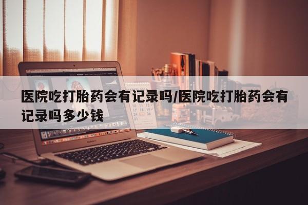 网上打胎药专卖微信医院吃打胎药会有记录吗/医院吃打胎药会有记录吗多少钱