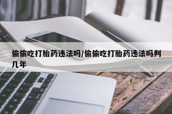 网上打胎药专卖微信偷偷吃打胎药违法吗/偷偷吃打胎药违法吗判几年