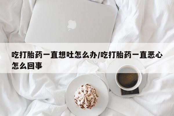 网上打胎药专卖微信吃打胎药一直想吐怎么办/吃打胎药一直恶心怎么回事