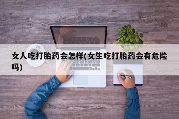 网上打胎药专卖微信女人吃打胎药会怎样(女生吃打胎药会有危险吗)