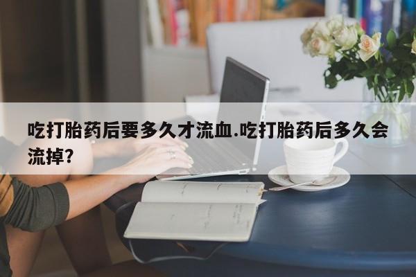 网上打胎药专卖微信吃打胎药后要多久才流血.吃打胎药后多久会流掉？