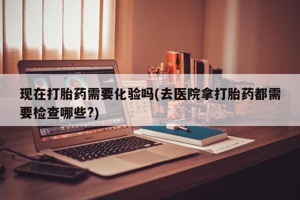 网上打胎药专卖微信现在打胎药需要化验吗(去医院拿打胎药都需要检查哪些?)
