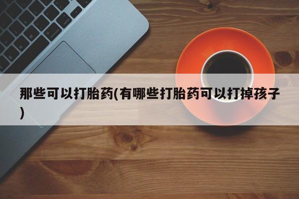 网上打胎药专卖微信那些可以打胎药(有哪些打胎药可以打掉孩子)