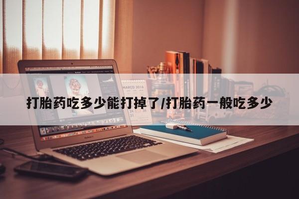 网上打胎药专卖微信打胎药吃多少能打掉了/打胎药一般吃多少
