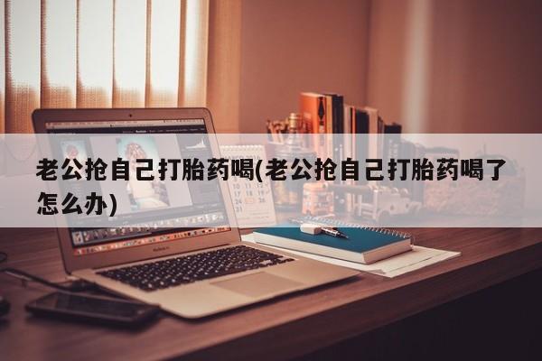 网上打胎药专卖微信老公抢自己打胎药喝(老公抢自己打胎药喝了怎么办)