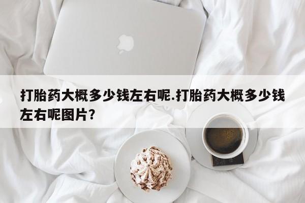 网上打胎药专卖微信打胎药大概多少钱左右呢.打胎药大概多少钱左右呢图片？