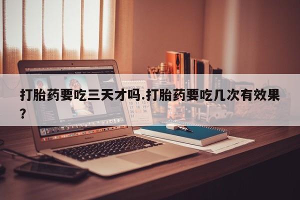 网上打胎药专卖微信打胎药要吃三天才吗.打胎药要吃几次有效果？