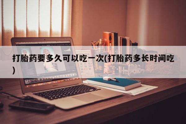 网上打胎药专卖微信打胎药要多久可以吃一次(打胎药多长时间吃)
