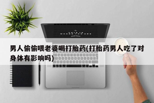 网上打胎药专卖微信男人偷偷喂老婆喝打胎药(打胎药男人吃了对身体有影响吗)