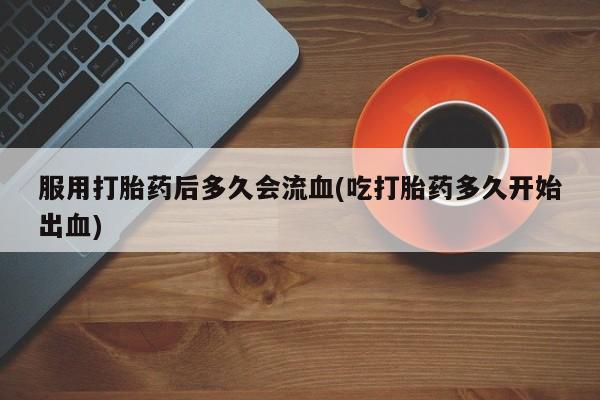 网上打胎药专卖微信服用打胎药后多久会流血(吃打胎药多久开始出血)