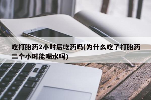 网上打胎药专卖微信吃打胎药2小时后吃药吗(为什么吃了打胎药二个小时能喝水吗)