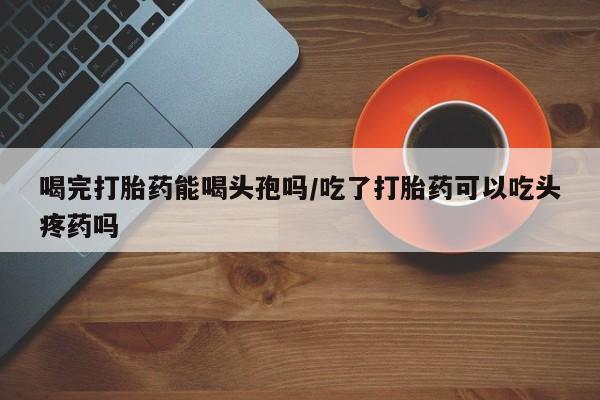 网上打胎药专卖微信喝完打胎药能喝头孢吗/吃了打胎药可以吃头疼药吗