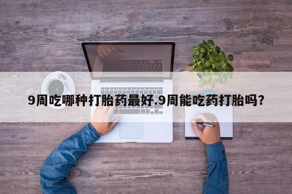 网上打胎药专卖微信9周吃哪种打胎药最好.9周能吃药打胎吗？