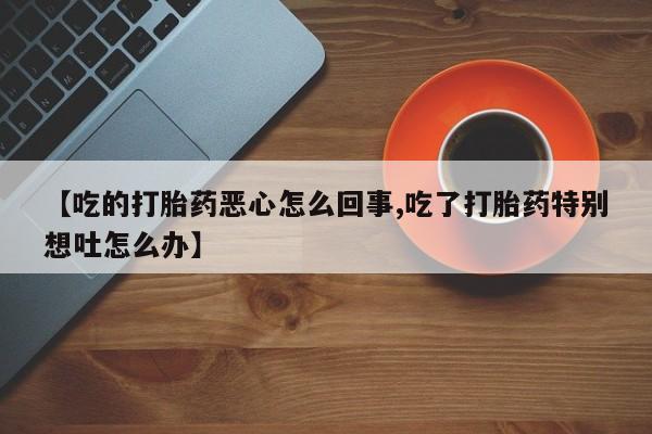网上打胎药专卖微信【吃的打胎药恶心怎么回事,吃了打胎药特别想吐怎么办】