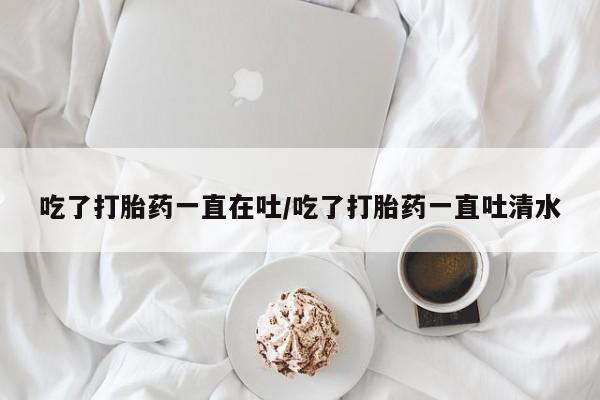 网上打胎药专卖微信吃了打胎药一直在吐/吃了打胎药一直吐清水