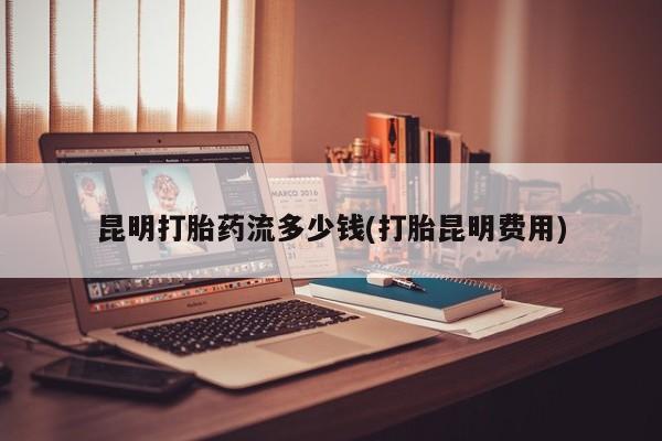 网上打胎药专卖微信昆明打胎药流多少钱(打胎昆明费用)