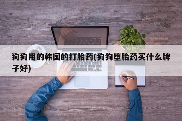 网上打胎药专卖微信狗狗用的韩国的打胎药(狗狗堕胎药买什么牌子好)