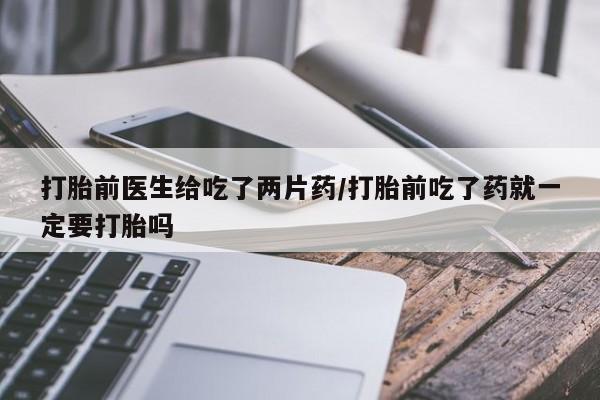 网上打胎药专卖微信打胎前医生给吃了两片药/打胎前吃了药就一定要打胎吗