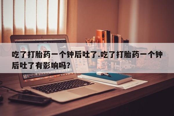 网上打胎药专卖微信吃了打胎药一个钟后吐了.吃了打胎药一个钟后吐了有影响吗？