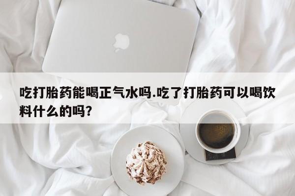 网上打胎药专卖微信吃打胎药能喝正气水吗.吃了打胎药可以喝饮料什么的吗？