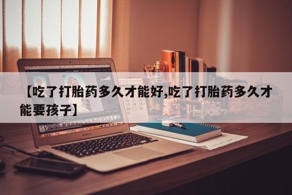 网上打胎药专卖微信【吃了打胎药多久才能好,吃了打胎药多久才能要孩子】