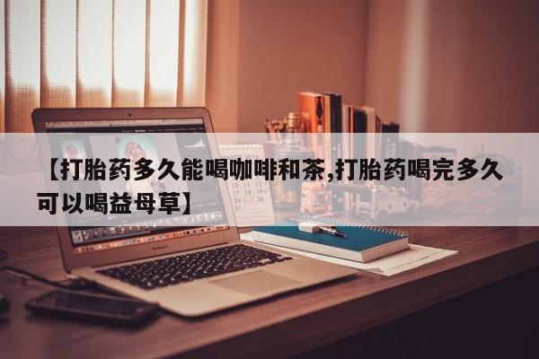 网上打胎药专卖微信【打胎药多久能喝咖啡和茶,打胎药喝完多久可以喝益母草】