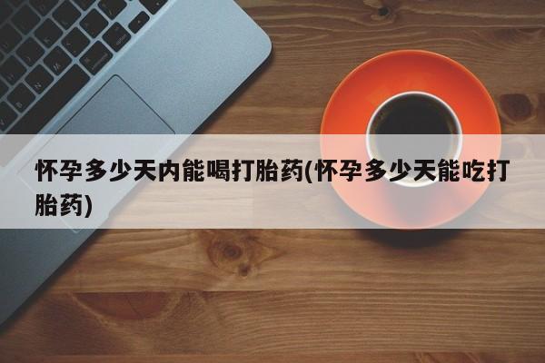 网上打胎药专卖微信怀孕多少天内能喝打胎药(怀孕多少天能吃打胎药)