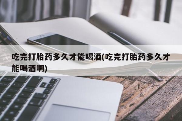 网上打胎药专卖微信吃完打胎药多久才能喝酒(吃完打胎药多久才能喝酒啊)