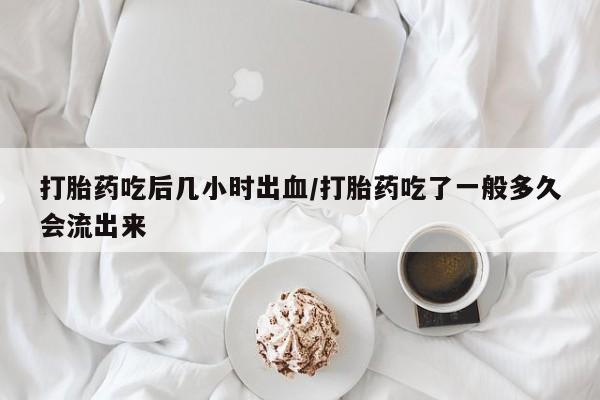 网上打胎药专卖微信打胎药吃后几小时出血/打胎药吃了一般多久会流出来