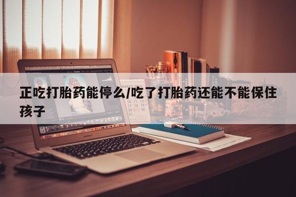 网上打胎药专卖微信正吃打胎药能停么/吃了打胎药还能不能保住孩子