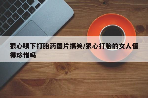 网上打胎药专卖微信狠心喂下打胎药图片搞笑/狠心打胎的女人值得珍惜吗