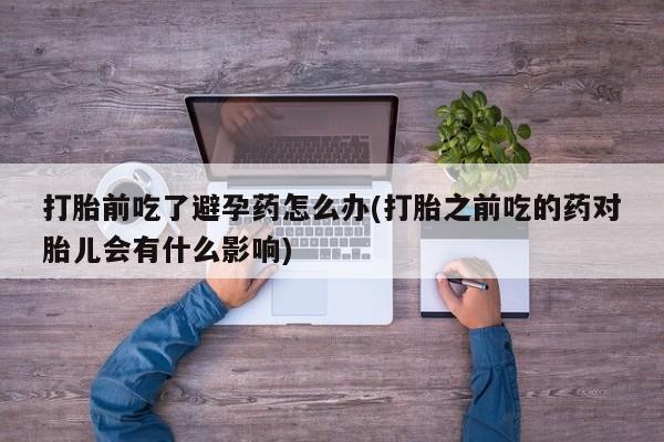 网上打胎药专卖微信打胎前吃了避孕药怎么办(打胎之前吃的药对胎儿会有什么影响)