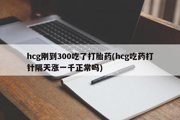 网上打胎药专卖微信hcg刚到300吃了打胎药(hcg吃药打针隔天涨一千正常吗)