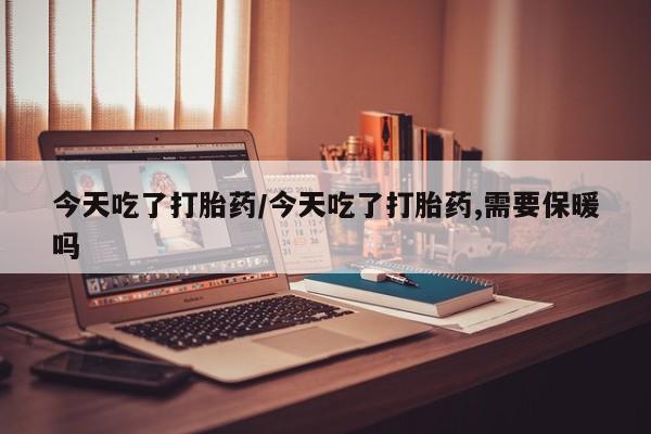 网上打胎药专卖微信今天吃了打胎药/今天吃了打胎药,需要保暖吗
