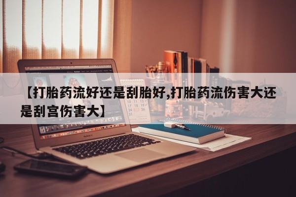 网上打胎药专卖微信【打胎药流好还是刮胎好,打胎药流伤害大还是刮宫伤害大】