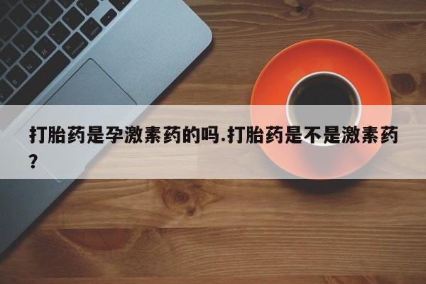 网上打胎药专卖微信打胎药是孕激素药的吗.打胎药是不是激素药？