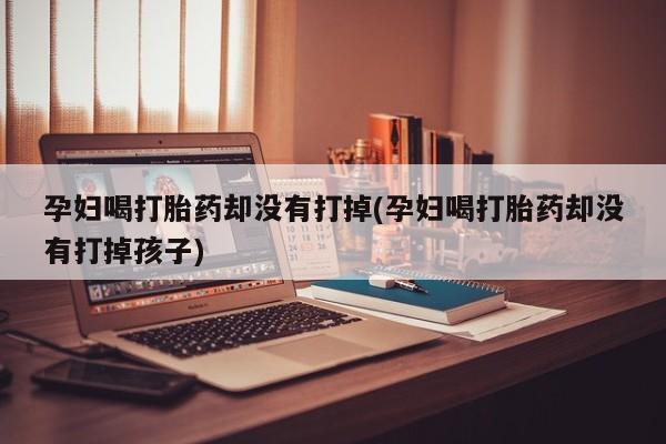 网上打胎药专卖微信孕妇喝打胎药却没有打掉(孕妇喝打胎药却没有打掉孩子)